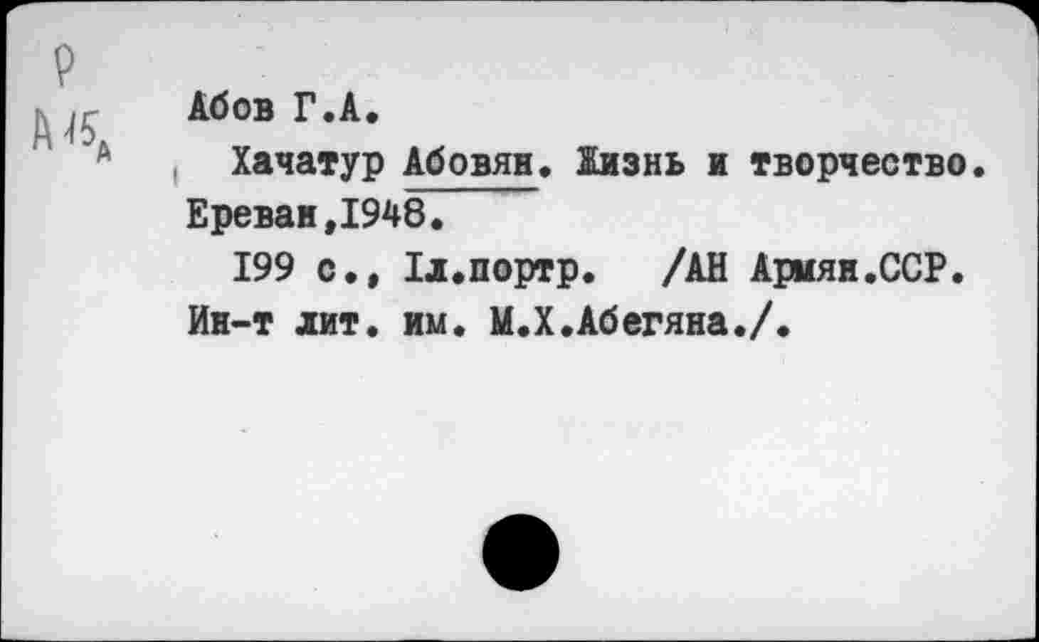 ﻿р
А «А
Абов Г.А.
Хачатур Абовян. Жизнь и творчество. Ереван,1948.
199 с., Хл.портр. /АН Армян.ССР.
Ин-т лит. им. М.Х.Абегяна./.